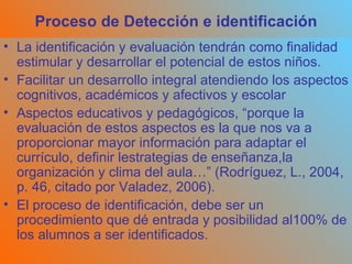 Proceso de Detección e identificación La identificación y evaluación tendrán como finalidad estimular y desarrollar el potencial de estos niños. Facilitar un desarrollo integral atendiendo los aspectos cognitivos, académicos y afectivos y escolar  Aspectos educativos y pedagógicos, “porque la evaluación de estos aspectos es la que nos va a proporcionar mayor información para adaptar el currículo, definir lestrategias de enseñanza,la organización y clima del aula…” (Rodríguez, L., 2004, p. 46, citado por Valadez, 2006). El proceso de identificación, debe ser un procedimiento que dé entrada y posibilidad al100% de los alumnos a ser identificados. 