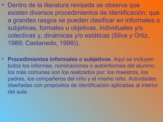 Dentro de la literatura revisada se observa que existen diversos procedimientos de identificación, que a grandes rasgos se pueden clasificar en informales o subjetivas, formales u objetivas, individuales y/o colectivas y, dinámicas y/o estáticas (Silva y Ortiz, 1989; Castanedo, 1998)). Procedimientos Informales o subjetivos . Aquí se incluyen todos los informes, nominaciones o autoinformes del alumno; los más comunes son los realizados por: los maestros, los padres, los compañeros del niño y el mismo niño. Actividades diseñadas con propósitos de identificación aplicadas al interior del aula. 