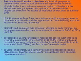 Procedimientos Formales u objetivos . Aquí se incluyen pruebas estandarizadas donde se evalúan diferentes aspectos del individuo: a) Intelectuales: Las pruebas más recomendadas o utilizadas son las escalas Wechsler para preescolar y primaria, el test de matrices progresivas de Raven, las escalas de motricidad de McCarthy, el Stanford-Binet b) Aptitudes específicas: Entre las pruebas más utilizadas se encuentra la batería de aptitudes diferenciales y generales de Yuste (BADYG), Aptitudes Musicales de Seachore, entre otras c) Creatividad. La prueba más conocida y utilizada es la de Torrance, sin embargo actualmente las que más se están utilizando son el TAEC, el PIC y el CREA. d) Personales. Las más utilizadas y reconocidas son los cuestionarios de Eysenck y los de Catell (EPQ-J, ESPQ, CPQ, HSPQ). Otras pruebas que nos da información en esta área es el test Auto evaluativo multifactorial de adaptación infantil (TAMAI) y el Test de los Cuentos de Hadas. e) Socio- emocionales. Se incluirían valoración de habilidades sociales utilizándose el TAMAI el BAS, el BASC y de cuestiones como ansiedad, depresión entre otras. 