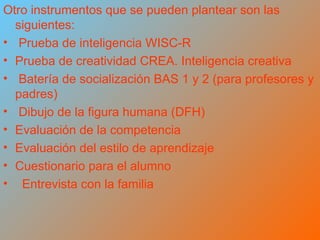 Otro instrumentos que se pueden plantear son las siguientes: Prueba de inteligencia WISC-R Prueba de creatividad CREA. Inteligencia creativa Batería de socialización BAS 1 y 2 (para profesores y padres) Dibujo de la figura humana (DFH) Evaluación de la competencia Evaluación del estilo de aprendizaje Cuestionario para el alumno Entrevista con la familia 