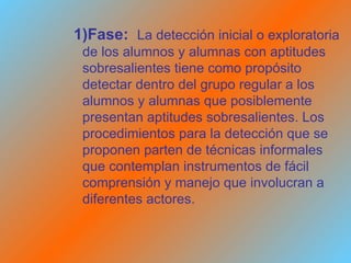 1)Fase:   La detección inicial o exploratoria de los alumnos y alumnas con aptitudes sobresalientes tiene como propósito detectar dentro del grupo regular a los alumnos y alumnas que posiblemente presentan aptitudes sobresalientes. Los procedimientos para la detección que se proponen parten de técnicas informales que contemplan instrumentos de fácil comprensión y manejo que involucran a diferentes actores. 