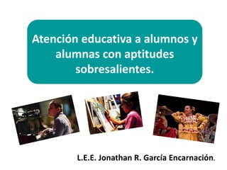 Atención educativa a alumnos y
alumnas con aptitudes
sobresalientes.
L.E.E. Jonathan R. García Encarnación.
 