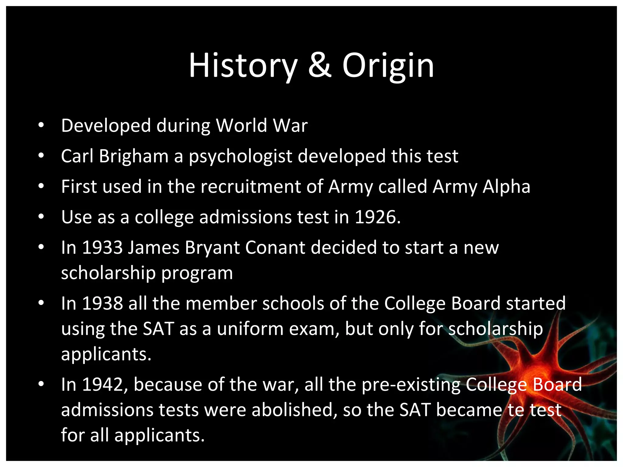 History & Origin Developed during World War Carl Brigham a psychologist developed this test First used in the recruitment of Army called Army Alpha Use as a college admissions test in 1926. In 1933 James Bryant Conant decided to start a new scholarship program  In 1938 all the member schools of the College Board started using the SAT as a uniform exam, but only for scholarship applicants.  In 1942, because of the war, all the pre-existing College Board admissions tests were abolished, so the SAT became te test for all applicants.  