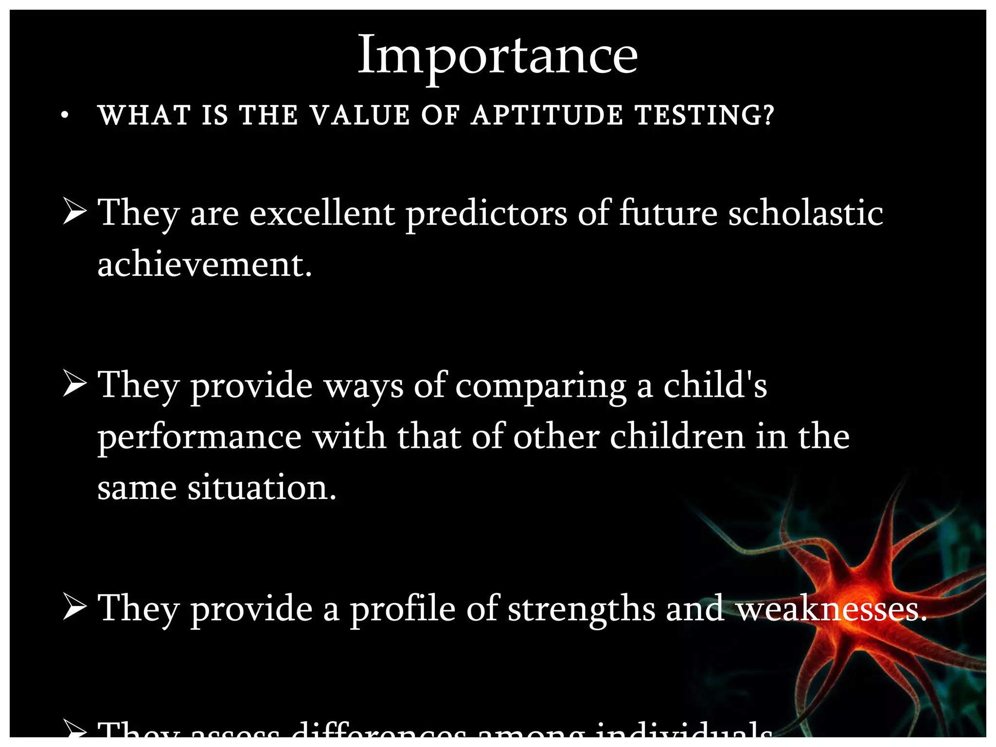 Importance WHAT IS THE VALUE OF APTITUDE TESTING?   They are excellent predictors of future scholastic achievement.  They provide ways of comparing a child's performance with that of other children in the same situation.  They provide a profile of strengths and weaknesses.  They assess differences among individuals .  