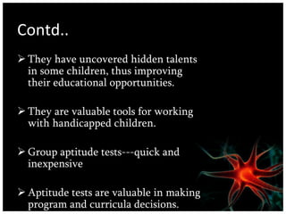 Contd.. They have uncovered hidden talents in some children, thus improving their educational opportunities.  They are valuable tools for working with handicapped children. Group aptitude tests---quick and inexpensive  Aptitude tests are valuable in making program and curricula decisions.  