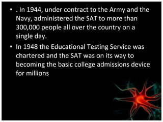 . In 1944, under contract to the Army and the Navy, administered the SAT to more than 300,000 people all over the country on a single day.  In 1948 the Educational Testing Service was chartered and the SAT was on its way to becoming the basic college admissions device for millions 