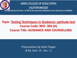 MIER COLLEGE OF EDUCATION
(AUTONOMOUS)
Recognized by the Govt. of J&K & Permanently Affiliated to the University of JAMMU
Presentation by Ashit Toppo
B.Ed, Sem- III , Sec.- C
Topic: Testing Techniques in Guidance: aptitude test
Course Code: BDE- 304 (A)
Course Title :GUIDANCE AND COUNSELLING
 