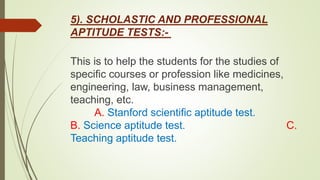5). SCHOLASTIC AND PROFESSIONAL
APTITUDE TESTS:-
This is to help the students for the studies of
specific courses or profession like medicines,
engineering, law, business management,
teaching, etc.
A. Stanford scientific aptitude test.
B. Science aptitude test. C.
Teaching aptitude test.
 