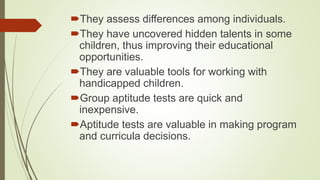 They assess differences among individuals.
They have uncovered hidden talents in some
children, thus improving their educational
opportunities.
They are valuable tools for working with
handicapped children.
Group aptitude tests are quick and
inexpensive.
Aptitude tests are valuable in making program
and curricula decisions.
 