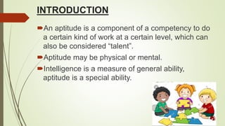 INTRODUCTION
An aptitude is a component of a competency to do
a certain kind of work at a certain level, which can
also be considered “talent”.
Aptitude may be physical or mental.
Intelligence is a measure of general ability,
aptitude is a special ability.
 