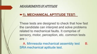 MEASUREMENTSOF APTITUDE
1). MECHANICAL APTITUDE TEST:
These tests are designed to check that how fast
the candidate can interpret and solve problems
related to mechanical faults. It comprise of
sensory, motor, perception, etc. common tests
are :-
A. Minnesota mechanical assembly test B.
SRA mechanical aptitude test.
 