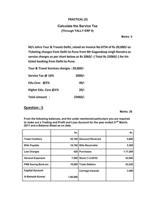 PRACTICAL (3)
Calculate the Service Tax
(Through TALLY ERP 9)
Marks: 5
M/s Johra Tour & Travels Delhi, raised an Invoice No 6754 of Rs 20,000/-as
Ticketing charges from Delhi to Pune from Mr Gagandeep singh Ranotra as
service charges as per chart below as Rs 2060/- ( Total Rs 22060/-) for his
ticket booking from Delhi to Pune.
Tour & Travel Services charges : 20,000/-
Service Tax @ 10% 2000/-
Edu.Cess @2% 40/-
Higher Edu. Cess @1% 20/-
Total amount : 22060/-
Question : 5
Marks: 20
From the following balances, and the under mentioned particulars you are required
to make out a Trading and Profit and Loss Account for the year ended 31st
March,
2011 and a Balance Sheet as on date.
Rs. Rs.
Trade Creditors 35,780 Discount Received 5,800
Bills Payable 18,700 Bills Receivable 5,360
Law Charges 420 Purchases 1,17,200
General Expenses 7,580 Stock (1.4.2010) 63,900
PNB Saving Bank-a/c 18,980 Trade Debtors 63,220
Capital Account Carriage Inwards 3,580
A-Ramesh Kumar 1,00,000
 