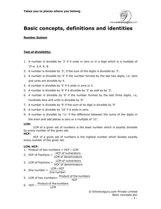 Takes you to places where you belong.
© Entranceguru.com Private Limited
Basic concepts.doc
- 1 -
Basic concepts, definitions and identities
Number System
Test of divisibility:
1. A number is divisible by ‘2’ if it ends in zero or in a digit which is a multiple of
‘2’i.e. 2,4, 6, 8.
2. A number is divisible by ‘3’, if the sum of the digits is divisible by ‘3’.
3. A number is divisible by ‘4’ if the number formed by the last two digits, i.e. tens
and units are divisible by 4.
4. A number is divisible by ‘5’ if it ends in zero or 5
5. A number is divisible by ‘6’ if it divisible by ‘2’ as well as by ‘3’.
6. A number is divisible by ‘8’ if the number formed by the last three digits, i.e,
hundreds tens and units is divisible by ‘8’.
7. A number is divisible by ‘9’ if the sum of its digit is divisible by ‘9’
8. A number is divisible by ‘10’ if it ends in zero.
9. A number is divisible by ‘11’ if the difference between the sums of the digits in
the even and odd places is zero or a multiple of ‘11’.
LCM:
LCM of a given set of numbers is the least number which is exactly divisible
by every number of the given set.
HCF:
HCF of a given set of numbers is the highest number which divides exactly
every number of the given set.
LCM, HCF:
1. Product of two numbers = HCF × LCM
2. HCF of fractions =
rs
denominato
of
LCM
numerators
of
HCF
3. LCM of fractions =
rs
denominato
of
HCF
numerators
of
LCM
4. One number =
number
2nd
HCF
LCM ×
5. LCM of two numbers=
HCF
numbers
the
of
Product
6.
LCM
numbers
the
of
Product
HCF =
 