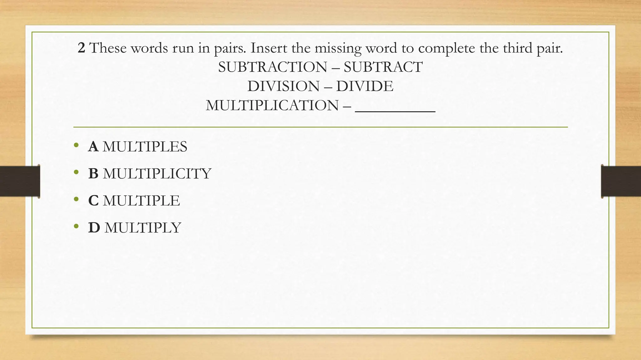 2 These words run in pairs. Insert the missing word to complete the third pair.
SUBTRACTION – SUBTRACT
DIVISION – DIVIDE
MULTIPLICATION – __________
• A MULTIPLES
• B MULTIPLICITY
• C MULTIPLE
• D MULTIPLY
 