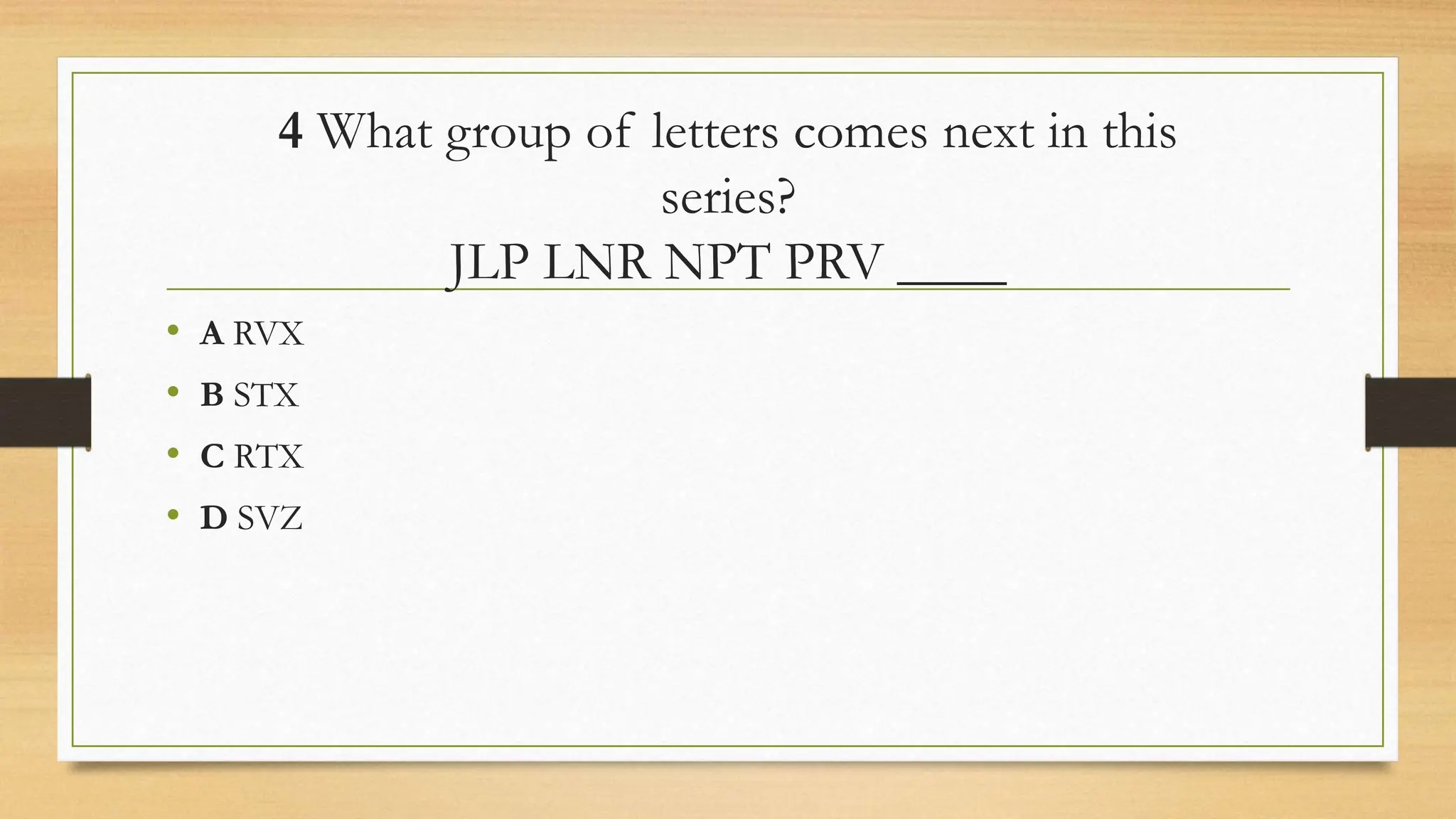 4 What group of letters comes next in this
series?
JLP LNR NPT PRV ____
• A RVX
• B STX
• C RTX
• D SVZ
 