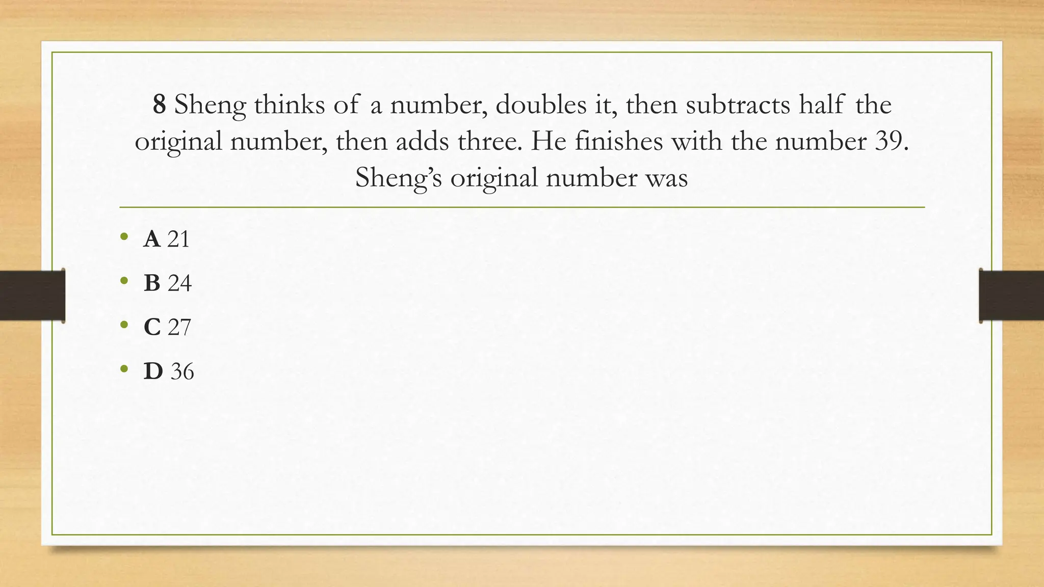 8 Sheng thinks of a number, doubles it, then subtracts half the
original number, then adds three. He finishes with the number 39.
Sheng’s original number was
• A 21
• B 24
• C 27
• D 36
 
