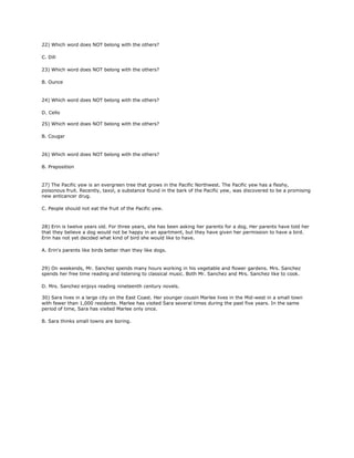 22) Which word does NOT belong with the others?
C. Dill
23) Which word does NOT belong with the others?
B. Ounce
24) Which word does NOT belong with the others?
D. Cello
25) Which word does NOT belong with the others?
B. Cougar
26) Which word does NOT belong with the others?
B. Preposition
27) The Pacific yew is an evergreen tree that grows in the Pacific Northwest. The Pacific yew has a fleshy,
poisonous fruit. Recently, taxol, a substance found in the bark of the Pacific yew, was discovered to be a promising
new anticancer drug.
C. People should not eat the fruit of the Pacific yew.
28) Erin is twelve years old. For three years, she has been asking her parents for a dog. Her parents have told her
that they believe a dog would not be happy in an apartment, but they have given her permission to have a bird.
Erin has not yet decided what kind of bird she would like to have.
A. Erin's parents like birds better than they like dogs.
29) On weekends, Mr. Sanchez spends many hours working in his vegetable and flower gardens. Mrs. Sanchez
spends her free time reading and listening to classical music. Both Mr. Sanchez and Mrs. Sanchez like to cook.
D. Mrs. Sanchez enjoys reading nineteenth century novels.
30) Sara lives in a large city on the East Coast. Her younger cousin Marlee lives in the Mid-west in a small town
with fewer than 1,000 residents. Marlee has visited Sara several times during the past five years. In the same
period of time, Sara has visited Marlee only once.
B. Sara thinks small towns are boring.
 