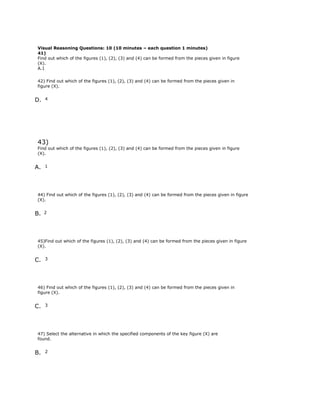 Visual Reasoning Questions: 10 (10 minutes – each question 1 minutes)
41)
Find out which of the figures (1), (2), (3) and (4) can be formed from the pieces given in figure
(X).
A.1
42) Find out which of the figures (1), (2), (3) and (4) can be formed from the pieces given in
figure (X).
D. 4
43)
Find out which of the figures (1), (2), (3) and (4) can be formed from the pieces given in figure
(X).
A. 1
44) Find out which of the figures (1), (2), (3) and (4) can be formed from the pieces given in figure
(X).
B. 2
45)Find out which of the figures (1), (2), (3) and (4) can be formed from the pieces given in figure
(X).
C. 3
46) Find out which of the figures (1), (2), (3) and (4) can be formed from the pieces given in
figure (X).
C. 3
47) Select the alternative in which the specified components of the key figure (X) are
found.
B. 2
 