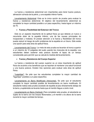 La fuerza y resistencia abdominal son importantes para tener buena postura, alineación correcta de la pelvis, y una espalda inferior fuerte. 
Levantamiento Abdominal: Esta es la única opción de prueba para evaluar la fuerza y resistencia abdominal. El objetivo del levantamiento abdominal es completar la mayor cantidad posible a un paso específico, hasta lograr un máximo de 75. 
 Fuerza y Flexibilidad del Extensor del Tronco 
Este es un aspecto importante de la aptitud física ya que detecta un nuevo o recurrente dolor de la espalda Inferior, una de las causas principales de incapacidad y molestia. El prestar atención a la fuerza y flexibilidad del tronco puede reducir el riesgo de sufrir problemas de la espalda en un futuro. Sólo existe una opción para esta área de aptitud física. 
Levantamiento del Tronco: La meta de esta prueba es levantar el tronco superior a un máximo de 12 pulgadas del suelo usando los músculos de la espalda. Los estudiantes deben sostener esta postura durante el lapso de un tiempo considerable para permitir que se calcule la medida del levantamiento. 
 Fuerza y Resistencia del Cuerpo Superior 
La fuerza y resistencia del cuerpo superior es un área importante de aptitud física de acuerdo a los beneficios que se reportan al mantener una salud funcional y una buena postura. Existen tres opciones para evaluar esta área de aptitud física. 
"Lagartijas": Se pide que los estudiantes completen la mayor cantidad de "lagartijas" posibles a un paso específico. 
Levantamiento en Barra Modificado (Horizontal). Se pide que el estudiante complete la mayor cantidad posible de levantamiento en barra modificado. El estudiante realiza esta prueba acostado de espalda al piso directamente debajo de la barra y sujetándola se levanta hasta que el mentón llegue a cierto nivel. 
Levantamiento en Barra (Vertical): Para completar esta prueba, el estudiante se sujeta de la barra con los brazos flexionados y el mentón a la altura de la barra durante la mayor cantidad de tiempo. 
 