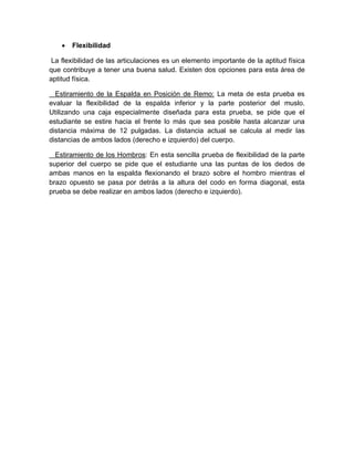  Flexibilidad 
La flexibilidad de las articulaciones es un elemento importante de la aptitud física que contribuye a tener una buena salud. Existen dos opciones para esta área de aptitud física. 
Estiramiento de la Espalda en Posición de Remo: La meta de esta prueba es evaluar la flexibilidad de la espalda inferior y la parte posterior del muslo. Utilizando una caja especialmente diseñada para esta prueba, se pide que el estudiante se estire hacia el frente lo más que sea posible hasta alcanzar una distancia máxima de 12 pulgadas. La distancia actual se calcula al medir las distancias de ambos lados (derecho e izquierdo) del cuerpo. 
Estiramiento de los Hombros: En esta sencilla prueba de flexibilidad de la parte superior del cuerpo se pide que el estudiante una las puntas de los dedos de ambas manos en la espalda flexionando el brazo sobre el hombro mientras el brazo opuesto se pasa por detrás a la altura del codo en forma diagonal, esta prueba se debe realizar en ambos lados (derecho e izquierdo). 
