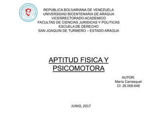 REPÙBLICA BOLIVARIANA DE VENEZUELA
UNIVERSIDAD BICENTENARIA DE ARAGUA
VICERRECTORADO ACADEMICO
FACULTAD DE CIENCIAS JURIDICAS Y POLITICAS
ESCUELA DE DERECHO
SAN JOAQUIN DE TURMERO – ESTADO ARAGUA
AUTOR:
María Carrasquel
CI: 26.008.648
JUNIO, 2017
APTITUD FISICA Y
PSICOMOTORA
 