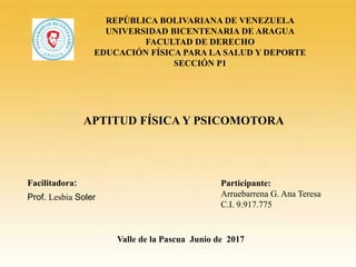 REPÚBLICA BOLIVARIANA DE VENEZUELA
UNIVERSIDAD BICENTENARIA DE ARAGUA
FACULTAD DE DERECHO
EDUCACIÓN FÍSICA PARA LA SALUD Y DEPORTE
SECCIÓN P1
Facilitadora: Participante:
Arruebarrena G. Ana Teresa
C.I. 9.917.775
Prof. Lesbia Soler
Valle de la Pascua Junio de 2017
APTITUD FÍSICA Y PSICOMOTORA
 