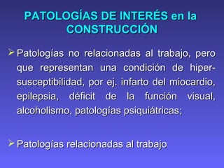 PATOLOGÍAS DE INTERÉS enPATOLOGÍAS DE INTERÉS en lala
CONSTRUCCIÓNCONSTRUCCIÓN
 Patologías no relacionadas al trabajo, peroPatologías no relacionadas al trabajo, pero
que representan una condición de hiper-que representan una condición de hiper-
susceptibilidad, por ej. infarto del miocardio,susceptibilidad, por ej. infarto del miocardio,
epilepsia, déficit de la función visual,epilepsia, déficit de la función visual,
alcoholismo, patologías psiquiátricasalcoholismo, patologías psiquiátricas;;
 Patologías relacionadas al trabajoPatologías relacionadas al trabajo
 