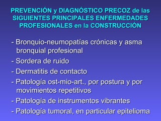 PREVENCIÓN y DIAGNÓSTICO PRECOZ de lasPREVENCIÓN y DIAGNÓSTICO PRECOZ de las
SIGUIENTES PRINCIPALES ENFERMEDADESSIGUIENTES PRINCIPALES ENFERMEDADES
PROFESIONALES en laPROFESIONALES en la CONSTRUCCIÓNCONSTRUCCIÓN
- Bronquio-neu- Bronquio-neummopatías crónicas y asmaopatías crónicas y asma
bronquial profesionalbronquial profesional
- Sordera de ruido- Sordera de ruido
- Dermatitis de contacto- Dermatitis de contacto
- Patología ost-mio-art., por postura y por- Patología ost-mio-art., por postura y por
movimientos repetitivosmovimientos repetitivos
- Patología de instrumentos vibrantes- Patología de instrumentos vibrantes
- Patología tumoral, en particular epitelioma- Patología tumoral, en particular epitelioma
 