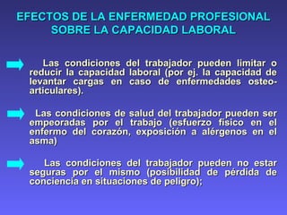EFECTOS DE LA ENFERMEDAD PROFESIONALEFECTOS DE LA ENFERMEDAD PROFESIONAL
SOBRE LA CAPACIDAD LABORALSOBRE LA CAPACIDAD LABORAL
Las condiciones del trabajador pueden limitar oLas condiciones del trabajador pueden limitar o
reducir la capacidad laboral (por ej. la capacidad dereducir la capacidad laboral (por ej. la capacidad de
levantar cargas en caso de enfermedades osteo-levantar cargas en caso de enfermedades osteo-
articulares).articulares).
Las condiciones de salud del trabajador pueden serLas condiciones de salud del trabajador pueden ser
empeoradas por el trabajo (esfuerzo físico en elempeoradas por el trabajo (esfuerzo físico en el
enfermo del corazón, exposición a alérgenos en elenfermo del corazón, exposición a alérgenos en el
asma)asma)
Las condiciones del trabajador pueden no estarLas condiciones del trabajador pueden no estar
seguras por el mismo (posibilidad de pérdida deseguras por el mismo (posibilidad de pérdida de
conciencia en situaciones de peligro);conciencia en situaciones de peligro);
 