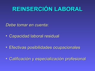 REINSERCIÓN LABORALREINSERCIÓN LABORAL
Debe tomar en cuentaDebe tomar en cuenta::
• Capacidad laboral residualCapacidad laboral residual
• Efectivas posibilidades ocupacionalesEfectivas posibilidades ocupacionales
• Calificación y especialización profesionalCalificación y especialización profesional
 