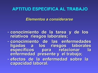 APTITUD ESPECIFICA AL TRABAJO
Elementos a considerarseElementos a considerarse
- conocimiento de la tarea y de losconocimiento de la tarea y de los
relativos riesgos laborales;relativos riesgos laborales;
- conocimiento de las enfermedadesconocimiento de las enfermedades
ligadas a los riesgos laboralesligadas a los riesgos laborales
específicos para relacionar laespecíficos para relacionar la
enfermedad presente y el trabajo;enfermedad presente y el trabajo;
- efectos de la enfermedad sobre laefectos de la enfermedad sobre la
capacidad laboral.capacidad laboral.
 