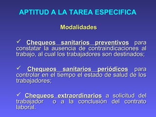 APTITUD A LA TAREA ESPECIFICA
ModalidadesModalidades
 Chequeos sanitarios preventivosChequeos sanitarios preventivos parapara
constatar la ausencia de contraindicaciones alconstatar la ausencia de contraindicaciones al
trabajo, al cual los trabajadores son destinados;trabajo, al cual los trabajadores son destinados;
 Chequeos sanitarios periódicosChequeos sanitarios periódicos parapara
controlar en el tiempo el estado de salud de loscontrolar en el tiempo el estado de salud de los
trabajadores;trabajadores;
 Chequeos extraordinariosChequeos extraordinarios a solicitud dela solicitud del
trabajador o a la conclusión del contratotrabajador o a la conclusión del contrato
laboral.laboral.
 