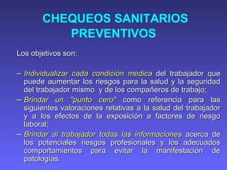 CHEQUEOS SANITARIOS
PREVENTIVOS
Los objetivos son:Los objetivos son:
– Individualizar cada condiciIndividualizar cada condicióón medican medica del trabajador quedel trabajador que
puede aumentar los riesgos para la salud y la seguridadpuede aumentar los riesgos para la salud y la seguridad
del trabajador mismo y de los compadel trabajador mismo y de los compañeros de trabajoñeros de trabajo;;
– Brindar un "punto cero"Brindar un "punto cero" como referencia pcomo referencia paraara laslas
siguientes valoraciones relativas a la salud del trabajadorsiguientes valoraciones relativas a la salud del trabajador
y a los efectos de la exposición a factores de riesgoy a los efectos de la exposición a factores de riesgo
laboral;laboral;
– Brindar al trabajador todas las informacionesBrindar al trabajador todas las informaciones acerca deacerca de
los potenciales riesgos profesionales y los adecuadoslos potenciales riesgos profesionales y los adecuados
comportamientos para evitar la manifestación decomportamientos para evitar la manifestación de
patologías.patologías.
 