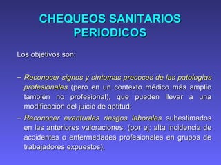 CHEQUEOS SANITARIOSCHEQUEOS SANITARIOS
PERIODICOSPERIODICOS
Los objetivos son:Los objetivos son:
– Reconocer signos y síntomas precoces de lasReconocer signos y síntomas precoces de las patologíaspatologías
profesionalesprofesionales (pero en un contexto médico más amplio(pero en un contexto médico más amplio
también no profesional), que pueden llevar a unatambién no profesional), que pueden llevar a una
modificación del juicio de aptitud;modificación del juicio de aptitud;
– Reconocer eventuales riesgos laboralesReconocer eventuales riesgos laborales subestimadossubestimados
en las anteriores valoraciones, (en las anteriores valoraciones, (porpor eejj: alta incidencia de: alta incidencia de
accidentes o enfermedades profesionales en grupos deaccidentes o enfermedades profesionales en grupos de
trabajadortrabajadorees expuestos).s expuestos).
 