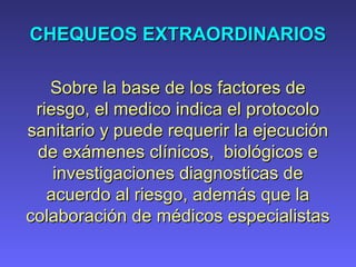 CHEQUEOS EXTRAORDINARIOSCHEQUEOS EXTRAORDINARIOS
Sobre la base de los factores deSobre la base de los factores de
riesgo, el medico indica el protocoloriesgo, el medico indica el protocolo
sanitario y puede requerir la ejecuciónsanitario y puede requerir la ejecución
de exámenes clínicos, biológicos ede exámenes clínicos, biológicos e
investigaciones diagnosticas deinvestigaciones diagnosticas de
acuerdo al riesgo, además que laacuerdo al riesgo, además que la
colaboración de médicos especialistascolaboración de médicos especialistas
 