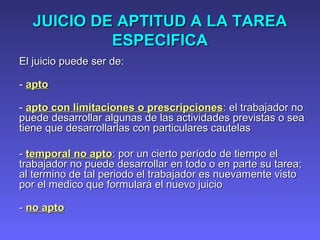 JUICIO DE APTITUD A LA TAREAJUICIO DE APTITUD A LA TAREA
ESPECIFICAESPECIFICA
El juicio puede ser de:El juicio puede ser de:
-- aptoapto
-- apto con limitaciones o prescripcionesapto con limitaciones o prescripciones: el trabajador no: el trabajador no
puede desarrollar algunas de las actividades previstas o seapuede desarrollar algunas de las actividades previstas o sea
tiene que desarrollarlas con particulares cautelastiene que desarrollarlas con particulares cautelas
-- temporal no aptotemporal no apto: por un cierto período: por un cierto período dede tiempotiempo elel
trabajador no puede desarrollar en todo o en parte su tarea;trabajador no puede desarrollar en todo o en parte su tarea;
al termino de tal periodo el trabajador es nuevamente vistoal termino de tal periodo el trabajador es nuevamente visto
por el medico que formulará el nuevo juiciopor el medico que formulará el nuevo juicio
-- no aptono apto
 