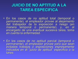 JUICIO DE NO APTITUD A LAJUICIO DE NO APTITUD A LA
TAREA ESPECIFICATAREA ESPECIFICA
• En los casos de no aptitud total (temporal oEn los casos de no aptitud total (temporal o
permanente), el empleador provee al alejamientopermanente), el empleador provee al alejamiento
del trabajador de la exposición a riesgo (endel trabajador de la exposición a riesgo (en
manera temporal o permanente), y, en almanera temporal o permanente), y, en al
encargarlo de una eventual sucesiva tarea, tomaencargarlo de una eventual sucesiva tarea, toma
en cuenta la enfermedad.en cuenta la enfermedad.
• En los casos de no aptitud parcial (temporal oEn los casos de no aptitud parcial (temporal o
permanente), el empleador proveepermanente), el empleador provee parapara que seanque sean
evitados trabajos o exposiciones expresamenteevitados trabajos o exposiciones expresamente
indicados en el “juicio de aptitud” especifica a laindicados en el “juicio de aptitud” especifica a la
tarea.tarea.
 