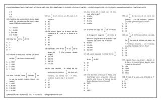 CURSO PREPARATORIO CONCURSO DOCENTE AÑO 2009, ESTE MATERIAL LO PUEDEN UTILIZAR CON LAS Y LOS ESTUDIANTES DE LOS COLEGIOS, PARA AFIANZAR SUS CONOCIMIENTOS

     B. 5                                                                                           141. Dos tercios de mi edad son 16 años
     C. 6                                                    3                                          ¿qué edad tengo?                                          5
     D. 7                                         137. Los     de un número son 60. ¿cuál es el     A. 18 años                                         145. Los     de las aves de un corral son
                                                             4                                      B. 20 años
                                                                                                                                                                  8
133. Presté los dos quintos de mi dinero, luego       número?                                                                                             gallinas, y las 18 restantes palomas.
     perdí los tres séptimos del resto, si aun    A. 80                                             C. 21 años                                            ¿cuántas gallinas hay en el corral?
     tengo $ 24.000,¿cuánto presté?               B. 45                                             D. 24 años                                         A. 15
                                                  C. 15                                                                                                B. 18
     A. $ 28.000                                                                                                                   5                   C. 24
                                                  D. 60                                             142. El primer dìa pago los       de mi deuda,
     B. $ 56.000                                                                                                                                       D. 30
                                                  138. La tercera parte de la suma de dos                                          6
     C. $ 62.000                                      números es 8. ¿cuál es el doble de la                                          3                           7
     D. $ 70.000                                      suma?                                              al día siguiente pago los     del resto, al   146. Los     de mi finca se cultivan con caña,
                                                  A. 80
                                                                                                                                     5                          10
                  3       5                                                                            tercer día pago el resto de la deuda o sea
134. Hallar los     de los de 12                  B. 45
                                                                                                                                                               2
                  4       9                                                                            $ 12.000 ¿de cuánto era mi deuda?                   los    del resto se cultivan con uvas y las
A.   4                                            C. 48                                             A. 90.000
                                                                                                                                                               3
                                                  D. 60                                                                                                   4 hectáreas restantes     con maracuyá.
B.   5                                                                                              B. 120.000                                            ¿cuàntas hectáreas tiene la finca?
C.   6                                                                            6       3         C. 180.000                                         A. 24
                                                  139. La tercera parte de los      de los de mi
D.   7                                                                            5       2         D. 360.000                                         B. 32
                                                     dinero es         $ 2700 ¿cuánto      dinero                                                5     C. 36
135. Compré un libro por $ 10.000, y lo vendí        tengo?                                         143. ¿A cuánto equivale la mitad de los
                                                                                                                                                 6     D. 40
               2                                  A. $ 1.500
     por los     del costo, ¿cuánto perdí?        B. $ 3.000
                                                                                                                  4
               5                                                                                         de los     de 84?                             147. A puede hacer una obra en 3 días y B en
                                                  C. $ 4.500                                                      7
A.   $ 4.000                                                                                                                                               6 días. ¿ En cuánto tiempo pueden hacer
                                                  D. $ 6.300                                        A.   20
B.   $ 5.000                                                                                                                                               la obra los dos juntos?
                                                                                                    B.   10
C.   $ 6.000                                                                                                                                           A. 1 día
                                                  140. En una reunión,           la mitad de los    C.   5                                             B. 2 días
D.   $ 7.000
                                                                                  3                 D.   2                                             C. 3 días
                                                      asistentes son mujeres,       del resto son                                                      D. 4 días
                             3          5                                         4
136. Tenía $ 90.000, perdí     y presté   de                                                        144. Una llave llena un tanque en 4 días, otra
                                                     hombres, los demás son         7 niños.
                             5          6                                                               llave llena al mismo tanque en 6 días, ¿en     148. El triple de la sexta parte del doble de 27
                                                     ¿cuántas mujeres hay en la reunión?
   lo que me quedó. ¿cuánto dinero           me                                                         cuántos días llenaran al tanque las dos             es?
                                                  A. 14
   queda?                                                                                               llaves abiertas al mismo tiempo?               A. 9
                                                  B. 21                                             A. 3 2/5                                           B. 18
A. $ 6.000
                                                  C. 28                                             B. 3                                               C. 27
B. $ 30.000
                                                  D. 56                                             C. 2                                               D. 36
C. $ 36.000
D. $ 42.000                                                                                         D. 2 2/5

LORENZO FLEREZ GONZALEZ, CEL. 3133218271          loflegon@hotmail.com
 