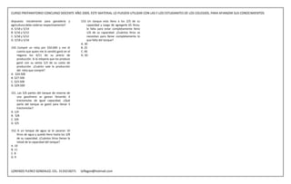 CURSO PREPARATORIO CONCURSO DOCENTE AÑO 2009, ESTE MATERIAL LO PUEDEN UTILIZAR CON LAS Y LOS ESTUDIANTES DE LOS COLEGIOS, PARA AFIANZAR SUS CONOCIMIENTOS

dispuesto inicialmente para ganadería y            153. Un tanque esta lleno a los 2/5 de su
agricultura debe cederse respectivamente?               capacidad y luego de agregarle 65 litros,
A. 5/18 y 5/14                                          le falta para estar completamente lleno
B. 5/16 y 5/12                                          1/6 de su capacidad. ¿Cuántos litros se
C. 5/18 y 5/12                                          necesitan para llenar completamente lo
D. 5/18 y 5/16                                          que falta del tanque?
                                                   A. 30
150. Compré un reloj por $50.000 y me di           B. 25
     cuenta que quien me lo vendió ganó en el      C. 40
     negocio los 4/11 de su precio de              D. 50
     producción. Si la relojería que los produce
     ganó con su venta 1/3 de su costo de
     producción. ¿Cuánto vale la producción
     del reloj que compré?
A. $24.500
B. $27.500
C. $23.500
D. $29.500

151. Las 5/6 partes del tanque de reserva de
     una gasolinera se gastan llenando 4
     tractomulas de igual capacidad. ¿Qué
     parte del tanque se gastó para llenar 3
     tractomulas?
A. 1/4
B. 5/8
C. 3/6
D. 3/5

152. A un tanque de agua se le sacaron 10
     litros de agua y quedó lleno hasta los 3/8
     de su capacidad. ¿Cuántos litros llenan la
     mitad de la capacidad del tanque?
A. 10
B. 11
C. 8
D. 9



LORENZO FLEREZ GONZALEZ, CEL. 3133218271           loflegon@hotmail.com
 
