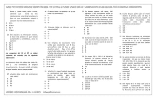CURSO PREPARATORIO CONCURSO DOCENTE AÑO 2009, ESTE MATERIAL LO PUEDEN UTILIZAR CON LAS Y LOS ESTUDIANTES DE LOS COLEGIOS, PARA AFIANZAR SUS CONOCIMIENTOS

     horas y tomar suero, cada 4 horas,          28. ¿Cuàntas tablas se obtienen de la que         32. Se desean repartir 180 libros, 240
     sabiendo que         tomó los tres              mide 210 centìmetros?                             juguetes y 360 chocolatines entre un       36. Cuatro buques parten para el mismo
     medicamentos a las 10 de la mañana. la      A. 5                                                  cierto número de niños, de tal modo            destino: el primero, cada 10 días; el
                                                 B. 10                                                 que cada uno reciba un número exacto           segundo, cada 8; el tercero,. Cada 9 y el
     hora en que nuevamente volverá a
                                                 C. 21                                                 de cada uno de esos elementos. ¿Cuál           cuarto     cada     15.¿cuántos      días
     consumir los tres medicamentos es:                                                                es el mayor número de niños que puede
                                                 D. 42                                                                                                transcurren     entre     dos     salidas
A. 12 m                                                                                                beneficiarse así y qué cantidad recibe         simultáneas consecutivas?
B. 10 p.m                                                                                              cada uno?                                  A. 180
C. 6 p.m                                         29. ¿Cuàntas tablas se obtienen con la              A. 60                                        B. 320
                                                     nueva medida?                                   B. 14                                        C. 360
D. 11 p.m
                                                 A. 12                                               C. 20                                        D. 350
                                                 B. 22                                               D. 120
  26. Con relación a la información anterior,
                                                 C. 17                                                                                            37. Dos letreros luminosos se encienden
      la hora más pròxima en que tomarà
                                                 D. 11                                             33. Se tienen tres tubos de 84, 270 y 330          con intermitencias de 42 y 54 segundos.
      acetaminofen y antibiòticos, pero no
                                                                                                       cm3. ¿Cuál es el mayor volumen en cm3          A las 20 h 15 m se encienden
      suero es:
                                                                                                       que cabe un número exacto de veces en          simultáneamente. ¿a qué hora vuelven
A. 3 p.m                                          30. Una empresa de excursiones tiene
                                                                                                       cada uno de ellos?                             a encenderse juntos?
B. 4 p.m                                              salidas para estudiantes cada 8 dìas,
                                                                                                   A. 2                                           A. 18h 21m 18 s
C. 5 p.m.                                             quinceañeras cada 12 dìas y para
                                                                                                   B. 9                                           B. 20h 20m 15s
D. 6 p.m                                              abuelitos cada 6        dìas, el dìa 17 de
                                                                                                   C. 6                                           C. 18h 15m 20s
                                                      marzo hubo salida para los tres grupos,
                                                                                                   D. 5                                           D. 20h 21m 18s
Las preguntas del 55 al 57, se deben                  la fecha màs pròxima en que volveràn a
contestar de acuerdo con la siguiente                 coincidir en la salida los tres grupos es:
                                                    (marzo tiene 31 dìas)                          34. Se tienen 160 y 168 cl de extractos        38. Se quiere alambrar un terreno de forma
informaciòn:                                                                                           distintos. Se quieren envasar en el
                                                A. 24 de marzo                                                                                        trapezoidal tal que sus lados miden
                                                                                                       menor número posible de frascos                320, 104, 396 y 84 m, deseando que los
un carpintero tiene tres tablas que miden 84,   B. 10 de abril                                         iguales sin mezclar los extractos. ¿Cuál       postes resulten equidistantes y que en
168 y       210 centímetros de longitud         C. 30 de marzo                                         es el número de frascos de cada clase?         cada esquina haya uno. ¿cuál es la
respectivamente, las quiere dividir en tablas   D. 24 de abril                                     A. 10                                              máxima distancia a que pueden
de igual tamaño, pero el mayor posible.                                                            B. 6                                               colocarse y cuántos postes se
                                                 31. ¿Cuàl es la mayor longitud (expresada         C. 5                                               necesitan?
                                                     en centìmetros) que debe tener un             D. 8                                           A. 4 m y 226
 27. ¿Cuánto debe medir (en centímetros)
                                                     patròn de medida,        para medir                                                          B. 3 m y 230
     cada tabla?                                     longitudes de     120, 180 y      300         35. ¿Cuál es el menor número posible que       C. 4 m y 250
 A. 14                                               centìmetros respectivamente?                      dividido por 132, 450 y 342 da en cada     D. 3 m y 226
 B. 28                                           A. 30                                                 caso un resto de 5?
 C. 21                                           B. 45                                             A. 175420
                                                                                                                                                  39. Dos reglas de 2 m largo cada una se
                                                                                                   B. 156435
 D. 42                                           C. 60                                                                                                colocan      superpuestas,      haciendo
                                                                                                   C. 195840
                                                 D. 75                                                                                                coincidir las trazas de división cero. Si
                                                                                                   D. 184325
                                                                                                                                                      las divisiones de la primera son cada 78
LORENZO FLEREZ GONZALEZ, CEL. 3133218271        loflegon@hotmail.com
 