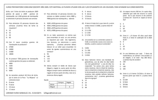 CURSO PREPARATORIO CONCURSO DOCENTE AÑO 2009, ESTE MATERIAL LO PUEDEN UTILIZAR CON LAS Y LOS ESTUDIANTES DE LOS COLEGIOS, PARA AFIANZAR SUS CONOCIMIENTOS

leche, con 5 litros de leche se producen 2000                                                      A.   6 discos                                      63. Un viajero recorre 340 km. En cuatro días,
gramos de queso y 2400             gramos de    57. Para alimentar 13 personas durante una         B.   9 discos                                          sabiendo que cada dia recorre la cuarta
mantequilla, con 1500 gramos de mantequilla         semana se deben producir entre 4800 y          C.   12 discos                                         parte de lo que recorre el dia anterior
                                                                                                                                                          ¿cuántos km recorrió el viajero el tercer
se alimentan 4 personas durante una semana          4900 gramos de mantequilla y además            D.   15 discos
                                                                                                                                                          dia?

53. Para alimentar 32 personas durante dos      A.   4040 y 4050 gramos de queso                   60. A tiene el triple de lo que tiene B, y entre   A.   4
    semanas ¿Cuántos litros de leche se         B.   4050 y 4060 gramos de queso                       ambos tienen $ 15000, ¿cuánto tiene B?         B.   16
    requieren?                                  C.   4060 y 4070 gramos de queso                   A. $ 3.750                                         C.   64
A. 25                                           D.   4070 y 4080 gramos de queso                   B. $ 11.250                                        D.   128
B. 45                                                                                              C. $ 4.250
C. 50                                           58. En un taller automotriz se estima que          D. $ 9.750                                         64. Entre A y B tienen 30 años ¿qué edad
D. 60                                               para ensamblar un auto en una semana                                                                  tiene A, si tiene el cuádruplo de la edad
                                                    se requieren por cada dos ingenieros,          61. Una botella con su contenido cuestan $             de B?
54. Con 9 vacas ¿cuántos         gramos   de        tres técnicos, un electricista y cuatro            5100, el contenido cuesta cinco veces la       A. 4
    mantequilla se producen?                        operarios,    ¿Cuantas personas deben              botella, ¿cuánto cuesta el contenido?          B. 6
A. 27000                                            laborar en un taller para ensamblar 12                                                            C. 20
                                                                                                   A.   $ 850                                         D. 24
B. 24000                                            autos de iguales características en una
                                                                                                   B.   $ 1.700
C. 21000                                            semana?
                                                                                                   C.   $ 4.250                                       65. En una biblioteca por cada 7 libros de
D. 18000                                        A. 90
                                                                                                   D.   $ 4350                                            matemáticas, se cuentan 5 de sociales y 2
                                                B. 100
                                                                                                                                                          de religión, si en total hay 280 libros,
55. Al producir 7200 gramos de mantequilla      C. 110
                                                                                                   62. Doce halcones vieron una bandada de                ¿cuántos hay de sociales?
    cuántos gramos de queso se obtienen         D. 120                                                 golondrinas, uno de ellos les dijo:”adiós      A. 100
A. 4800                                                                                                mis cien golondrinas” y una de ellas les       B. 40
B. 5200                                         59. Gloria compró el doble de discos que               respondió: “no somos cien, pero tantas         C. 140
C. 5800                                             Miguel y regala la cuarta parte de ellos,          veces nosotras, más la mitad de nosotras,      D. 205
D. 6000                                             Miguel compró cierta cantidad de discos y          más la mitad de la mitad de nosotras, más
                                                    regaló la tercera parte de ellos, esto es 6,       la tercera parte de la mitad de la mitad de
                                                                                                       nosotras, más ustedes señores halcones,        66. Entre A y B tienen $12.816 y B tiene la
56. Se necesitan producir 60 litros de leche,       entonces Gloria regaló                                                                                tercera parte que tiene A. ¿cuánto tiene
                                                                                                       sumariamos cien”, ¿cuántas golondrinas
    por lo tanto en la finca “La Mojana” es                                                            iban en el grupo?                                  A?
    suficiente tener                            Ayuda                                              A. 12                                              A. $3.204
A. 8 vacas                                                           Compra      Regala            B. 24                                              B. $7.816
B. 9 vacas                                               Gloria                                    C. 36                                              C. $9.506
C. 10 vacas                                              Miguel                      6             D. 48                                              D. $9.612
D. 11 vacas

LORENZO FLEREZ GONZALEZ, CEL. 3133218271        loflegon@hotmail.com
 