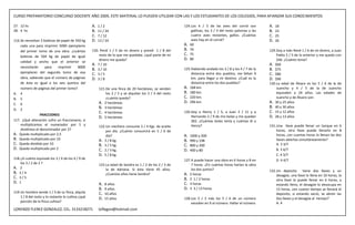 CURSO PREPARATORIO CONCURSO DOCENTE AÑO 2009, ESTE MATERIAL LO PUEDEN UTILIZAR CON LAS Y LOS ESTUDIANTES DE LOS COLEGIOS, PARA AFIANZAR SUS CONOCIMIENTOS

27. 12 hs                                            A.   1/2                                                124. Los 4 / 5 de las aves del corral son          A.   18
28. 4 hs                                             B.   11 / 24                                                 gallinas, los 3 / 4 del resto palomas y las   B.   23
                                                     C.   7 / 12                                                  cuatro aves restantes, gallos. ¿Cuántas       C.   25
116. Se necesitan 3 bobinas de papel de 350 kg       D.   13 / 24                                                 aves hay en el corral?                        D.   26
     cada una para imprimir 5000 ejemplares                                                                  A. 60
     del primer tomo de una obra. ¿cuántas           120. Perdí 1 / 5 de mi dinero y presté 1 / 8 del        B. 70                                              129. Doy a Iván René 1 / 6 de mi dinero, a Juan
                                                         resto de lo que me quedaba. ¿qué parte de mi        C. 75                                                   Pablo 2 / 5 de lo anterior y me quedo con
     bobinas de 504 kg de papel de igual
                                                         dinero me queda?                                    D. 80                                                   $46. ¿Cuánto tenia?
     calidad y ancho que el anterior se
                                                     A. 7 / 10                                                                                                  A. $60
     necesitarán     para    imprimir    8000
                                                     B. 3 / 10                                               125. Habiendo andado los 3 / 8 y los 4 / 7 de la   B. $75
     ejemplares del segundo tomo de esa              C. 3 / 5                                                     distancia entre dos pueblos, me faltan 9      C. $80
     obra, sabiendo que el número de páginas         D. 3 / 8                                                     km. para llegar a mi destino. ¿Cuál es la     D. $90
     de éste es igual a los seis quintos del                                                                      distancia entre los dos pueblos?              130. La edad de Álvaro es los 5 / 6 de la de
     número de páginas del primer tomo?                   121. De una finca de 20 hectáreas, se venden       A. 168 km.                                              Juancho y 4 / 5 de la de Juancho
A. 4                                                           los 2 / 5 y se alquilan los 3 / 4 del resto   B. 180 km.                                              equivalen a 24 años. Las edades de
B. 5                                                           ¿cuánto queda?                                C. 220 km.                                              Juancho y de Álvaro son:
                                                          A. 2 hectáreas                                     D. 296 km.                                         A. 30 y 25 años
C. 6
                                                          B. 3 hectáreas                                                                                        B. 40 y 30 años
D. 2
                                                          C. 4 hectáreas                                     126. Doy a Henry 1 / 5, a Juan 3 / 11 y a          C. 15 y 12 años
                  FRACCIONES                                                                                                                                    D. 28 y 13 años
                                                          D. 5 hectáreas                                          Hernando 2 / 9 de mis bolas y me quedan
117. ¿Qué alteración sufre un fraccionario, si                                                                    302. ¿Cuántas bolas tenía y cuántas di a
     multiplicamos el numerador por 5 y                   122. Un mechero consume 3 / 4 Kgs. de aceite            Henry?                                        131. Una llave puede llenar un tanque en 6
     dividimos el denominador por 2?                           por día. ¿Cuánto consumirá en 5 / 6 de                                                                horas, otra llave puede llenarlo en 8
A. Queda multiplicado por 2,5                                  día?                                          A.   1000 y 200                                         horas, ¿en cuantas horas lo llenan las dos
B. Queda multiplicado por 10                              A. 3 / 8 kg.                                       B.   990 y 198                                          llaves abiertas simultáneamente?
C. Queda dividido por 10                                  B. 3 / 5 kg.                                       C.   800 y 200                                          A. 3 3/7
D. Queda multiplicado por 2                               C. 2 / 3 kg.                                       D.   400 y 80                                           B. 3 4/7
                                                          D. 5 / 8 kg.                                                                                               C. 4 3/7
118. ¿A cuánto equivale los 3 / 4 de los 4 / 9 de                                                            127. A puede hacer una obra en 6 horas y B en           D. 4 4/7
     los 3 / 2 de 2 ?                                     123. La edad de Sandra es 1 / 2 de los 2 / 3 de         7 horas. ¿En cuántas horas harían la obra
A. 2                                                           la de Adriana. Si ésta tiene 45 años.              los dos juntos?                               132. Un deposito tiene dos llaves y un
B. 3 / 4                                                       ¿Cuántos años tiene Sandra?                   A. 2 horas                                              desagüe, una llave lo llena en 10 horas, la
C. 3 / 5                                                                                                     B. 2 1 / 2 horas                                        otra llave lo puede llenar en 6 horas, y
D. 1                                                                                                         C. 3 horas
                                                          A.   8 años                                                                                                estando lleno, el desagüe lo desocupa en
                                                          B.   9 años                                        D. 3 3 / 13 horas                                       15 horas, ¿en cuanto tiempo se llenará el
119. Un hombre vende 1 / 3 de su finca, alquila           C.   10 años                                                                                               deposito, si estando vacío, se abren las
     1 / 8 del resto y lo restante lo cultiva ¿qué        D.   15 años                                       128. Los 2 / 3 más los 5 / 6 de un número               dos llaves y el desagüe al tiempo?
     porción de la finca cultiva?                                                                                 exceden en 9 al número. Hallar el número           A. 4
LORENZO FLEREZ GONZALEZ, CEL. 3133218271                  loflegon@hotmail.com
 