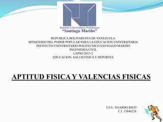 REPUBLICA BOLIVARIANA DE VENEZUELA
MINISTERIO DEL PODER POPULAR PARA LA EDUCACION UNIVERSITARIA
INSTITUTO UNIVERSITARIO POLITECNICO SANTIAGO MARIÑO
INGENIERIA CIVIL
LAPSO 2015-2
EDUCACION, SALUD FISICAY DEPORTES
APTITUD FISICA Y VALENCIAS FISICAS
T.S.U. EGARDO RICO
C.I. 15848224
 