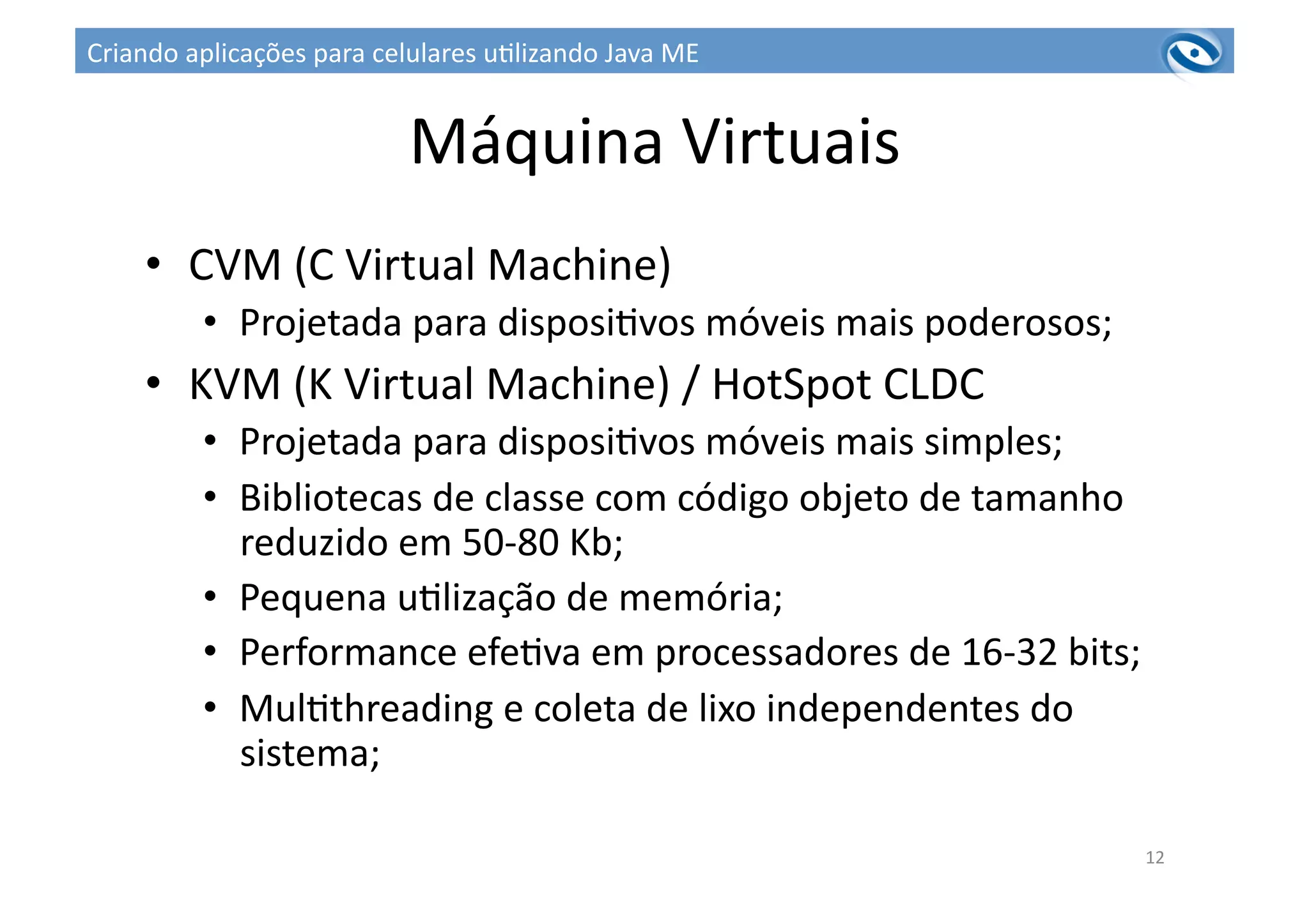 Máquina	
  Virtuais	
  
•  CVM	
  (C	
  Virtual	
  Machine)	
  
•  Projetada	
  para	
  disposi3vos	
  móveis	
  mais	
  poderosos;	
  
•  KVM	
  (K	
  Virtual	
  Machine)	
  /	
  HotSpot	
  CLDC	
  
•  Projetada	
  para	
  disposi3vos	
  móveis	
  mais	
  simples;	
  
•  Bibliotecas	
  de	
  classe	
  com	
  código	
  objeto	
  de	
  tamanho	
  
reduzido	
  em	
  50-­‐80	
  Kb;	
  	
  
•  Pequena	
  u3lização	
  de	
  memória;	
  	
  
•  Performance	
  efe3va	
  em	
  processadores	
  de	
  16-­‐32	
  bits;	
  	
  
•  Mul3threading	
  e	
  coleta	
  de	
  lixo	
  independentes	
  do	
  
sistema;	
  
12	
  
Criando	
  aplicações	
  para	
  celulares	
  u3lizando	
  Java	
  ME	
  
 