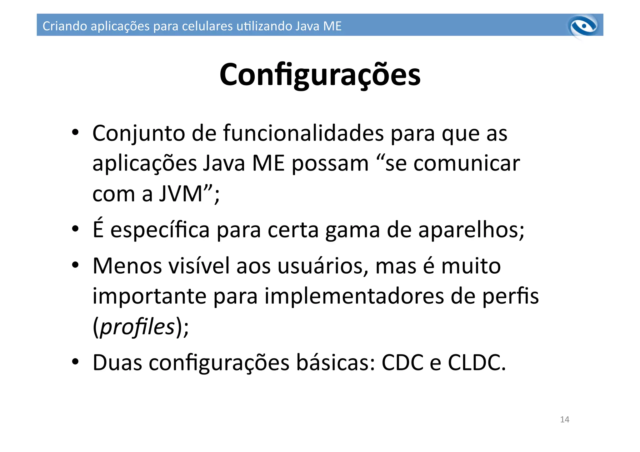 Conﬁgurações	
  
•  Conjunto	
  de	
  funcionalidades	
  para	
  que	
  as	
  
aplicações	
  Java	
  ME	
  possam	
  “se	
  comunicar	
  
com	
  a	
  JVM”;	
  
•  É	
  especíﬁca	
  para	
  certa	
  gama	
  de	
  aparelhos;	
  
•  Menos	
  visível	
  aos	
  usuários,	
  mas	
  é	
  muito	
  
importante	
  para	
  implementadores	
  de	
  perﬁs	
  
(proﬁles);	
  
•  Duas	
  conﬁgurações	
  básicas:	
  CDC	
  e	
  CLDC.	
  
14	
  
Criando	
  aplicações	
  para	
  celulares	
  u3lizando	
  Java	
  ME	
  
 