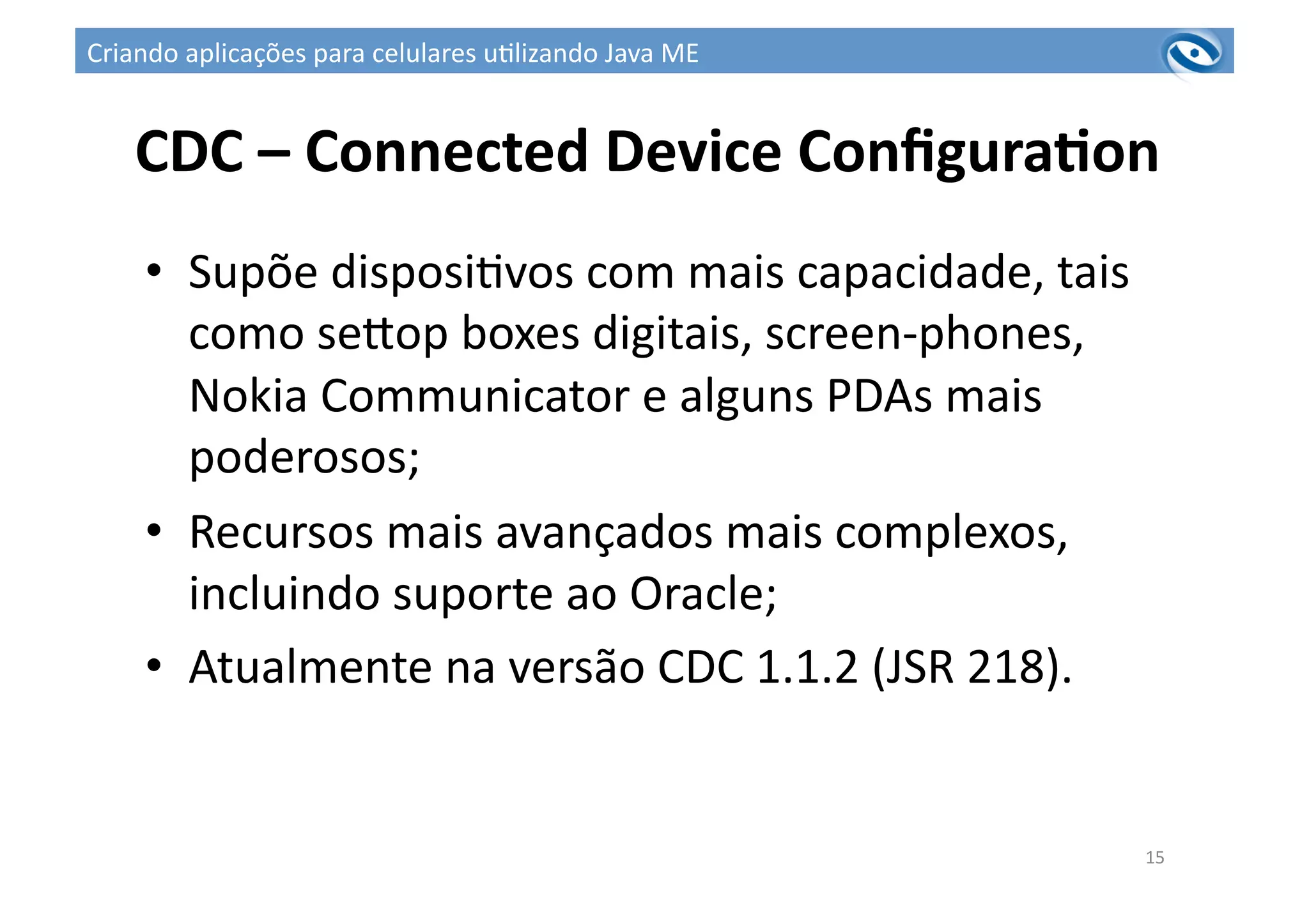 CDC	
  –	
  Connected	
  Device	
  ConﬁguraPon	
  
•  Supõe	
  disposi3vos	
  com	
  mais	
  capacidade,	
  tais	
  
como	
  seuop	
  boxes	
  digitais,	
  screen-­‐phones,	
  
Nokia	
  Communicator	
  e	
  alguns	
  PDAs	
  mais	
  
poderosos;	
  
•  Recursos	
  mais	
  avançados	
  mais	
  complexos,	
  
incluindo	
  suporte	
  ao	
  Oracle;	
  
•  Atualmente	
  na	
  versão	
  CDC	
  1.1.2	
  (JSR	
  218).	
  
15	
  
Criando	
  aplicações	
  para	
  celulares	
  u3lizando	
  Java	
  ME	
  
 