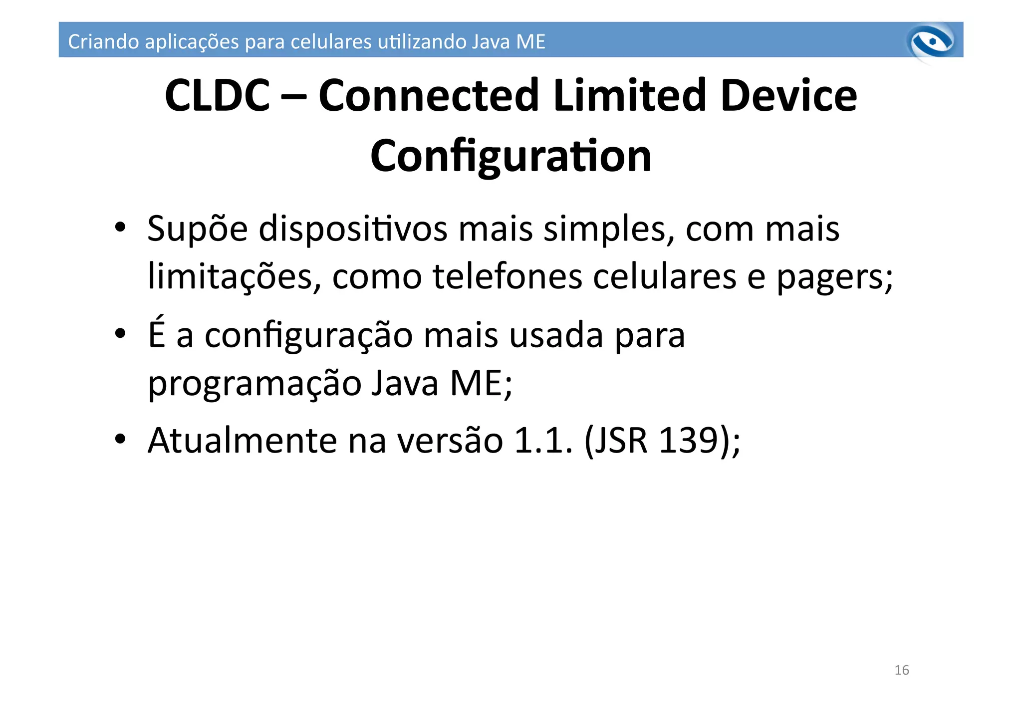 CLDC	
  –	
  Connected	
  Limited	
  Device	
  
ConﬁguraPon	
  
•  Supõe	
  disposi3vos	
  mais	
  simples,	
  com	
  mais	
  
limitações,	
  como	
  telefones	
  celulares	
  e	
  pagers;	
  
•  É	
  a	
  conﬁguração	
  mais	
  usada	
  para	
  
programação	
  Java	
  ME;	
  
•  Atualmente	
  na	
  versão	
  1.1.	
  (JSR	
  139);	
  
16	
  
Criando	
  aplicações	
  para	
  celulares	
  u3lizando	
  Java	
  ME	
  
 