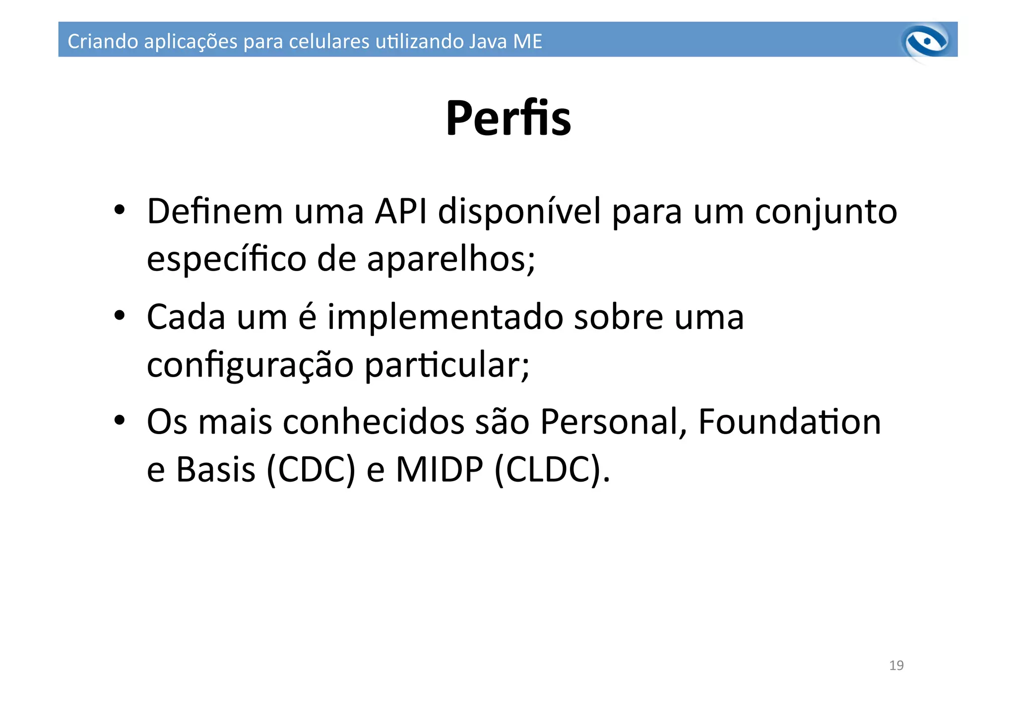 Perﬁs	
  
•  Deﬁnem	
  uma	
  API	
  disponível	
  para	
  um	
  conjunto	
  
especíﬁco	
  de	
  aparelhos;	
  
•  Cada	
  um	
  é	
  implementado	
  sobre	
  uma	
  
conﬁguração	
  par3cular;	
  
•  Os	
  mais	
  conhecidos	
  são	
  Personal,	
  Founda3on	
  
e	
  Basis	
  (CDC)	
  e	
  MIDP	
  (CLDC).	
  
19	
  
Criando	
  aplicações	
  para	
  celulares	
  u3lizando	
  Java	
  ME	
  
 