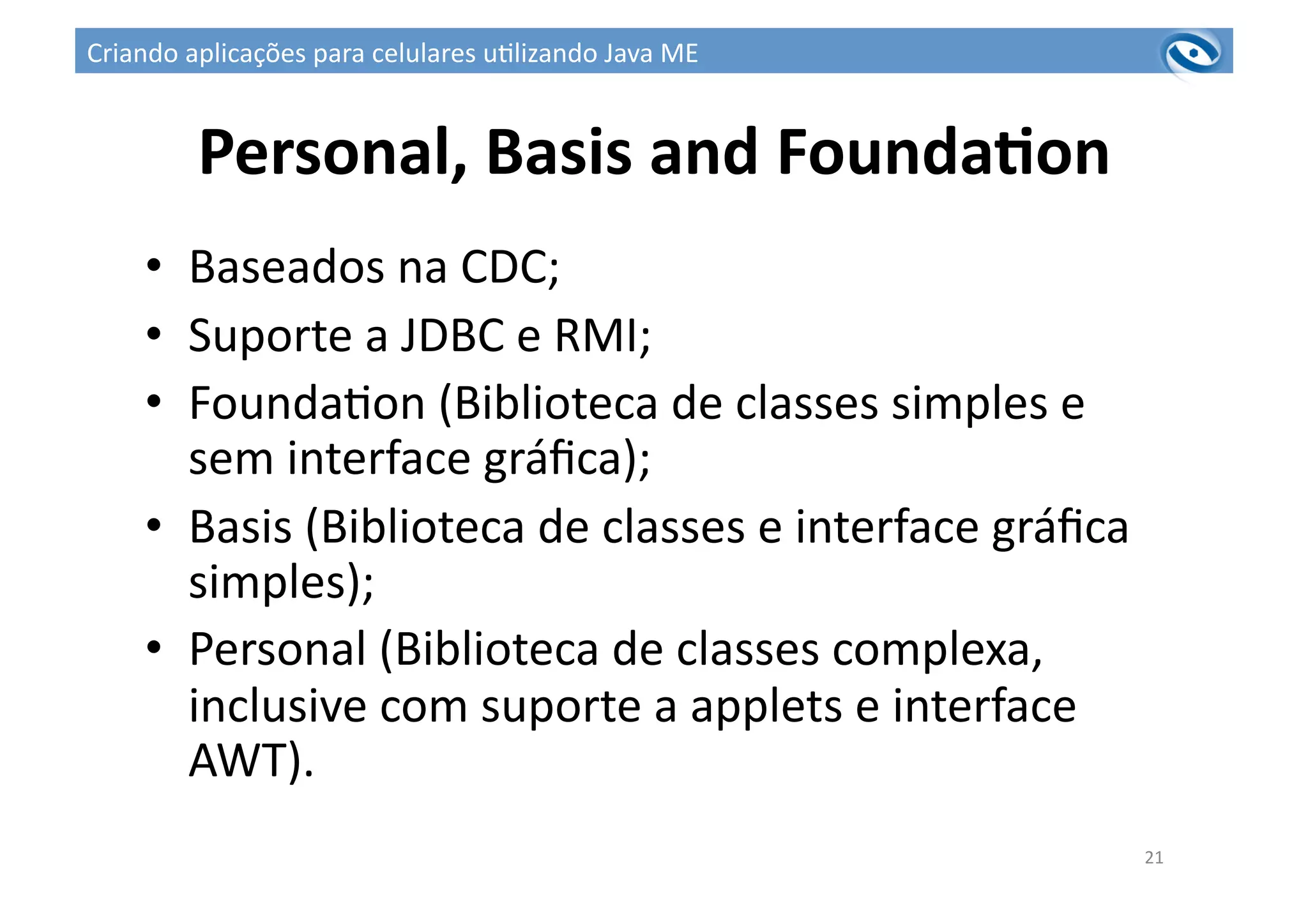 Personal,	
  Basis	
  and	
  FoundaPon	
  
•  Baseados	
  na	
  CDC;	
  
•  Suporte	
  a	
  JDBC	
  e	
  RMI;	
  
•  Founda3on	
  (Biblioteca	
  de	
  classes	
  simples	
  e	
  
sem	
  interface	
  gráﬁca);	
  
•  Basis	
  (Biblioteca	
  de	
  classes	
  e	
  interface	
  gráﬁca	
  
simples);	
  
•  Personal	
  (Biblioteca	
  de	
  classes	
  complexa,	
  
inclusive	
  com	
  suporte	
  a	
  applets	
  e	
  interface	
  
AWT).	
  
21	
  
Criando	
  aplicações	
  para	
  celulares	
  u3lizando	
  Java	
  ME	
  
 