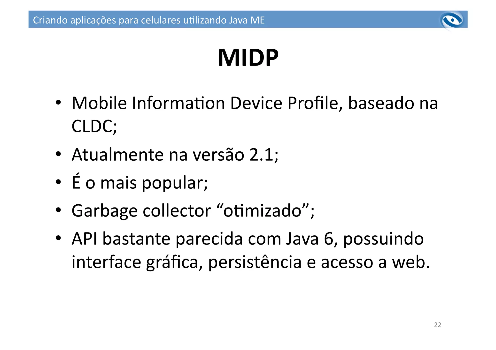 MIDP	
  
•  Mobile	
  Informa3on	
  Device	
  Proﬁle,	
  baseado	
  na	
  
CLDC;	
  
•  Atualmente	
  na	
  versão	
  2.1;	
  
•  É	
  o	
  mais	
  popular;	
  
•  Garbage	
  collector	
  “o3mizado”;	
  
•  API	
  bastante	
  parecida	
  com	
  Java	
  6,	
  possuindo	
  
interface	
  gráﬁca,	
  persistência	
  e	
  acesso	
  a	
  web.	
  
22	
  
Criando	
  aplicações	
  para	
  celulares	
  u3lizando	
  Java	
  ME	
  
 